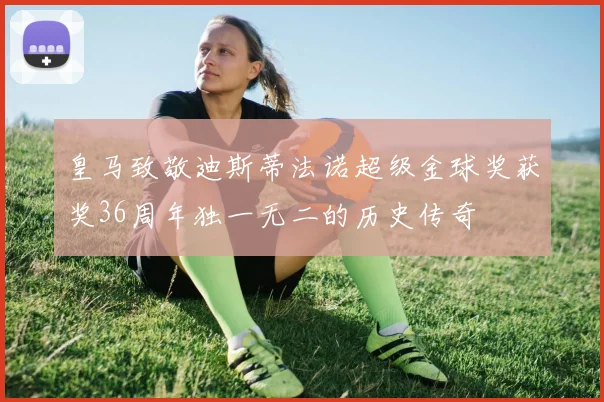 皇马致敬迪斯蒂法诺超级金球奖获奖36周年独一无二的历史传奇