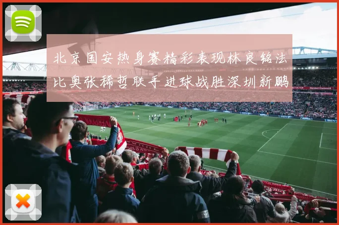 北京国安热身赛精彩表现林良铭法比奥张稀哲联手进球战胜深圳新鹏城