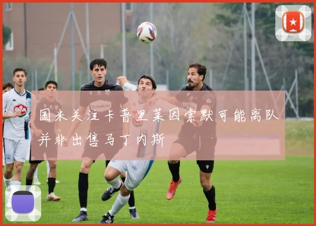 国米关注卡普里莱因索默可能离队并非出售马丁内斯