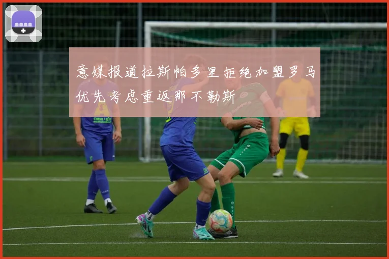 意媒报道拉斯帕多里拒绝加盟罗马优先考虑重返那不勒斯