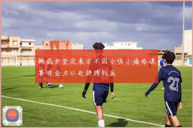 鲍威尔坚定表示不因小伤小痛而退赛将全力以赴拼搏到底
