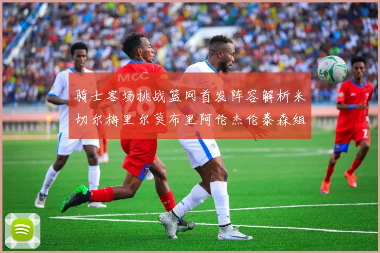 骑士客场挑战篮网首发阵容解析米切尔梅里尔莫布里阿伦杰伦泰森组合亮点