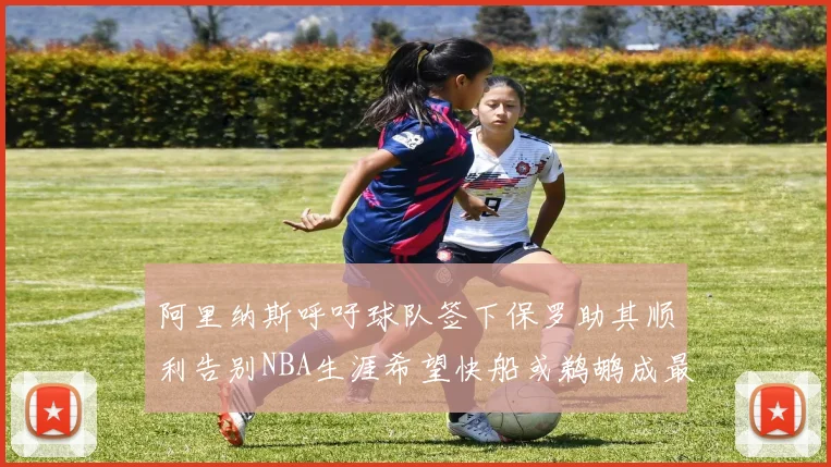 阿里纳斯呼吁球队签下保罗助其顺利告别NBA生涯希望快船或鹈鹕成最佳选择