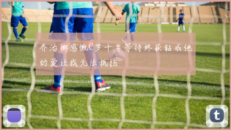 乔治娜感慨C罗十年等待终获钻戒他的爱让我无法抵挡
