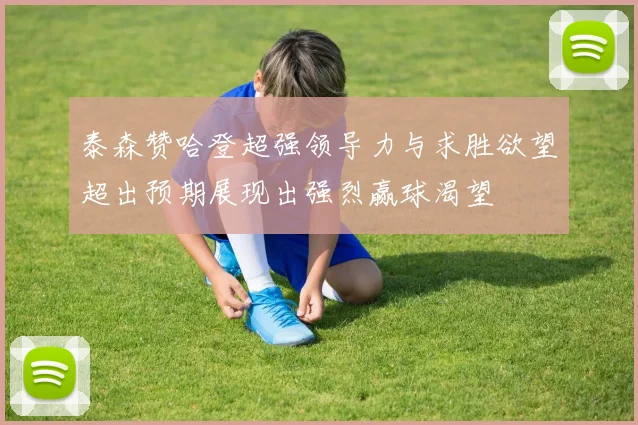 泰森赞哈登超强领导力与求胜欲望超出预期展现出强烈赢球渴望