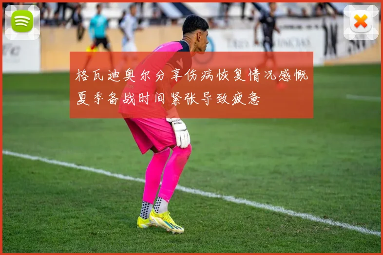 格瓦迪奥尔分享伤病恢复情况感慨夏季备战时间紧张导致疲惫
