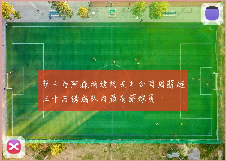 萨卡与阿森纳续约五年合同周薪超三十万镑成队内最高薪球员