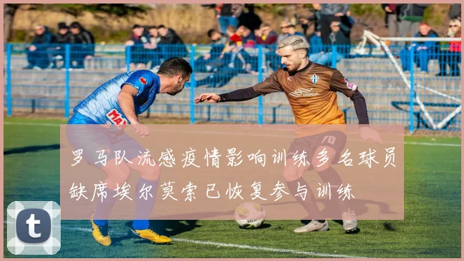 罗马队流感疫情影响训练多名球员缺席埃尔莫索已恢复参与训练