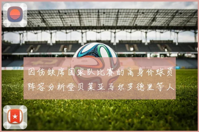 因伤缺席国家队比赛的高身价球员阵容分析登贝莱亚马尔罗德里等人入选