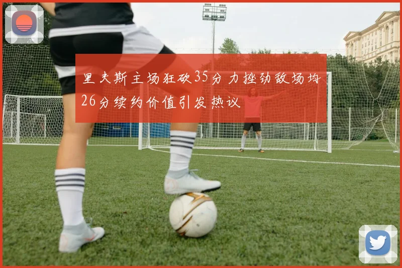 里夫斯主场狂砍35分力挫劲敌场均26分续约价值引发热议